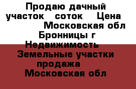 Продаю дачный участок 6 соток  › Цена ­ 300 000 - Московская обл., Бронницы г. Недвижимость » Земельные участки продажа   . Московская обл.